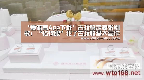 ‘爱体育App下载’古玩鉴定家张剑敏：“钻钱眼”犯了古玩收藏大忌作者:施晓平胡单
